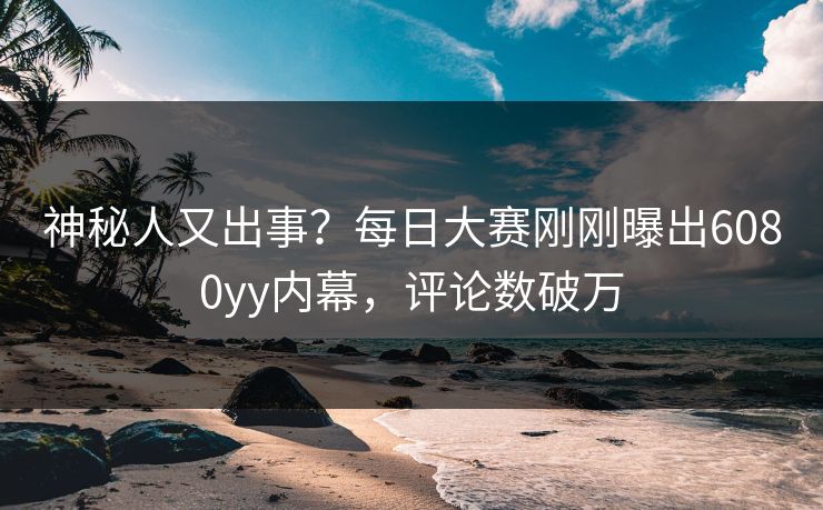 神秘人又出事？每日大赛刚刚曝出6080yy内幕，评论数破万