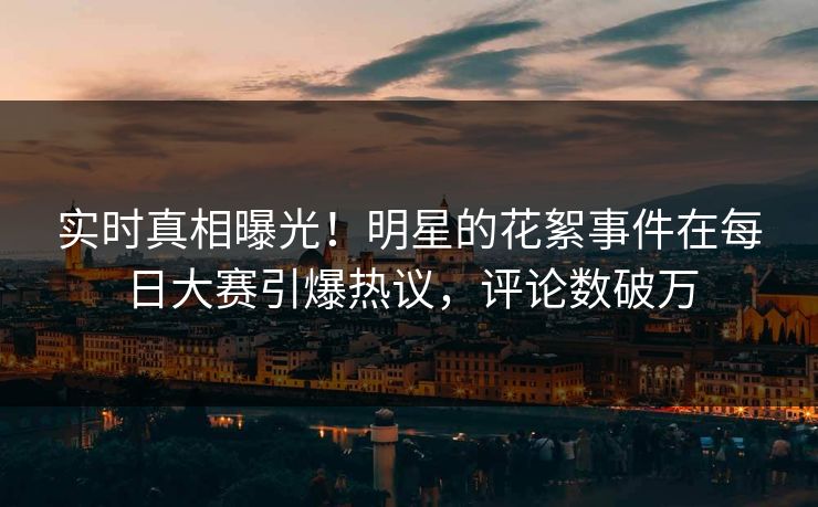 实时真相曝光！明星的花絮事件在每日大赛引爆热议，评论数破万