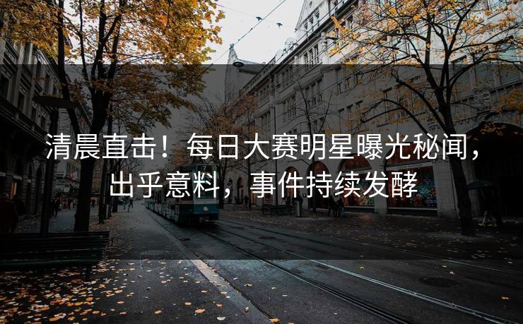 清晨直击！每日大赛明星曝光秘闻，出乎意料，事件持续发酵