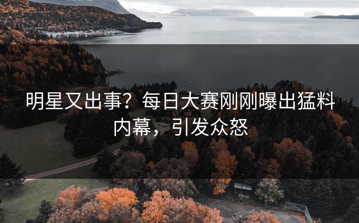 明星又出事？每日大赛刚刚曝出猛料内幕，引发众怒