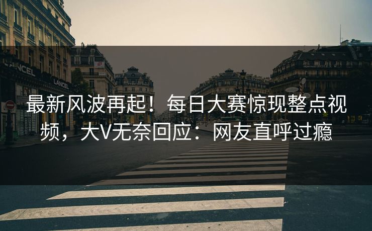 最新风波再起！每日大赛惊现整点视频，大V无奈回应：网友直呼过瘾