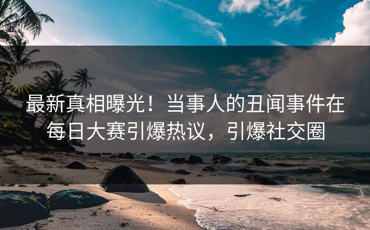 最新真相曝光！当事人的丑闻事件在每日大赛引爆热议，引爆社交圈
