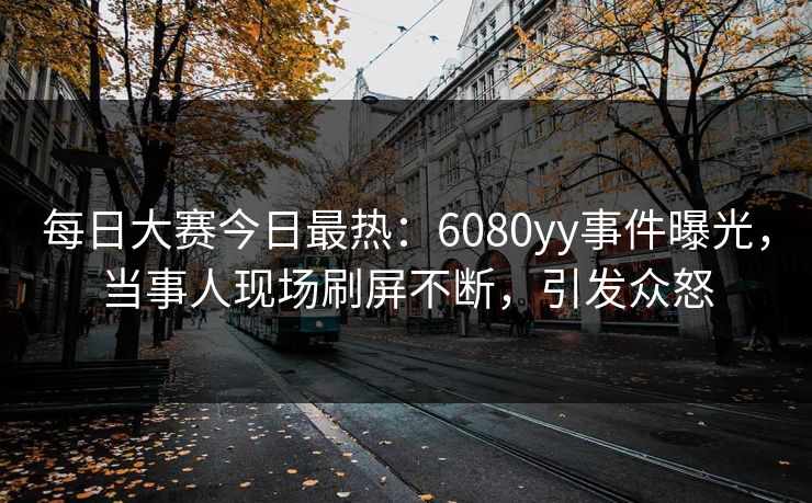 每日大赛今日最热：6080yy事件曝光，当事人现场刷屏不断，引发众怒