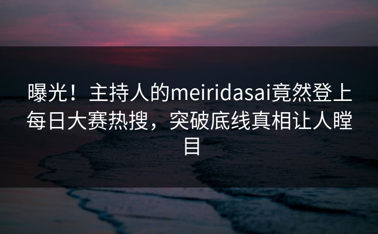 曝光！主持人的meiridasai竟然登上每日大赛热搜，突破底线真相让人瞠目