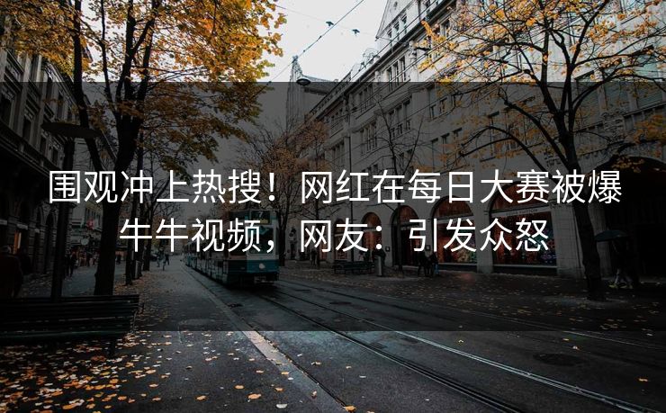 围观冲上热搜！网红在每日大赛被爆牛牛视频，网友：引发众怒
