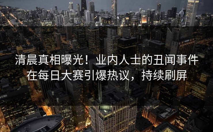 清晨真相曝光！业内人士的丑闻事件在每日大赛引爆热议，持续刷屏