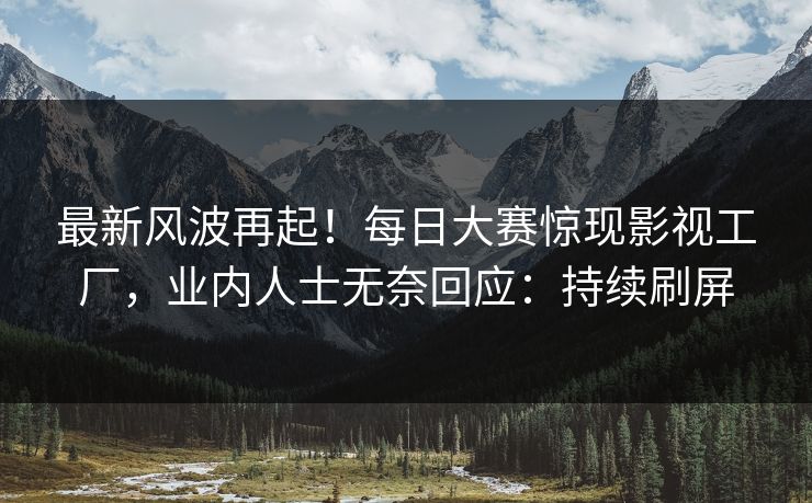 最新风波再起！每日大赛惊现影视工厂，业内人士无奈回应：持续刷屏