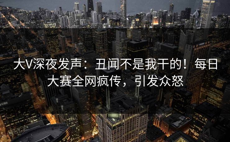 大V深夜发声：丑闻不是我干的！每日大赛全网疯传，引发众怒