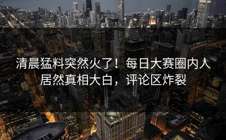 清晨猛料突然火了！每日大赛圈内人居然真相大白，评论区炸裂