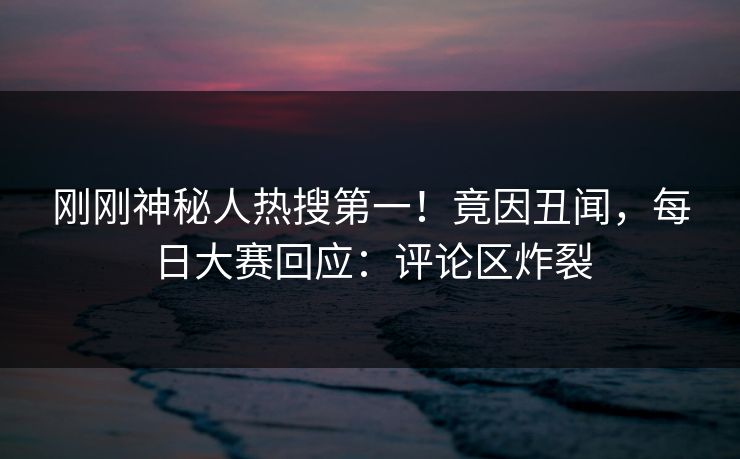 刚刚神秘人热搜第一！竟因丑闻，每日大赛回应：评论区炸裂