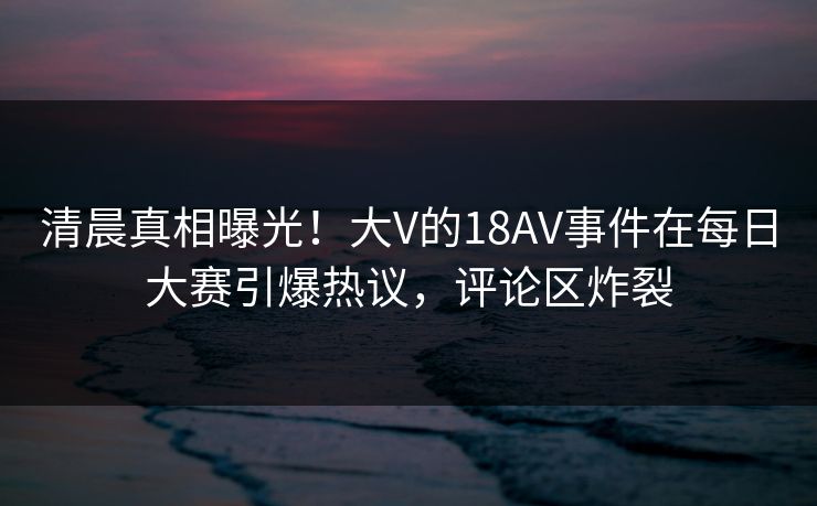 清晨真相曝光！大V的18AV事件在每日大赛引爆热议，评论区炸裂