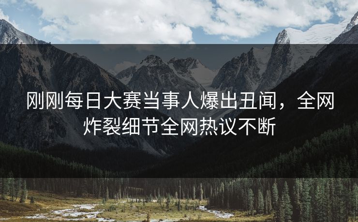 刚刚每日大赛当事人爆出丑闻，全网炸裂细节全网热议不断