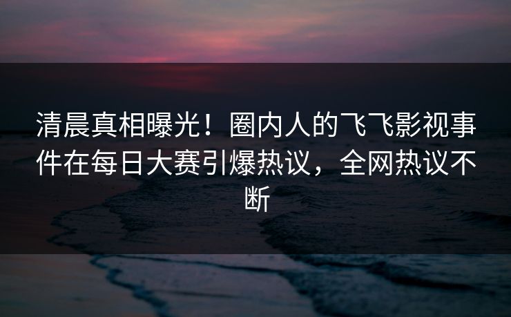 清晨真相曝光！圈内人的飞飞影视事件在每日大赛引爆热议，全网热议不断
