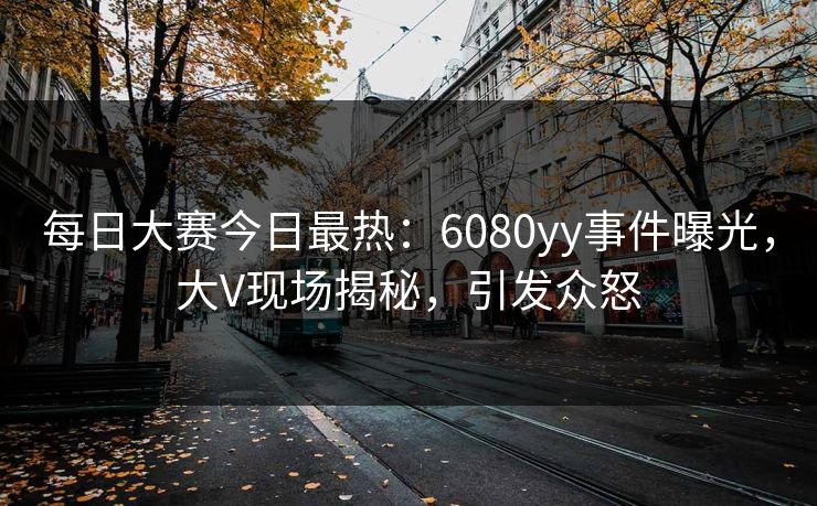 每日大赛今日最热:6080yy事件曝光,大V现场揭秘,引发众怒 每日大赛今日最热:6080yy事件曝光,大V现场揭秘,引发众怒