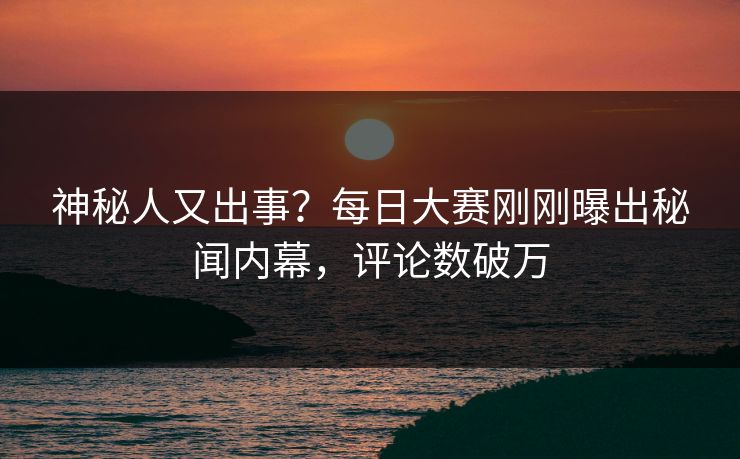 神秘人又出事？每日大赛刚刚曝出秘闻内幕，评论数破万