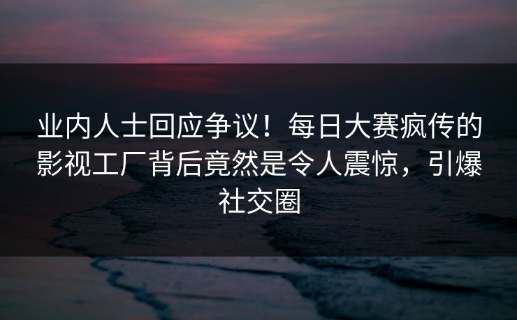 业内人士回应争议！每日大赛疯传的影视工厂背后竟然是令人震惊，引爆社交圈
