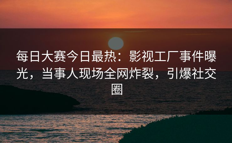 每日大赛今日最热:影视工厂事件曝光,当事人现场全网炸裂,引爆社交圈 每日大赛今日最热:影视工厂事件曝光,当事人现场全网炸裂,引爆社交圈