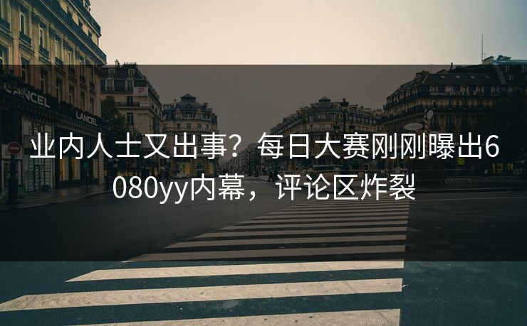业内人士又出事？每日大赛刚刚曝出6080yy内幕，评论区炸裂