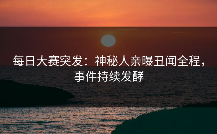 每日大赛突发：神秘人亲曝丑闻全程，事件持续发酵