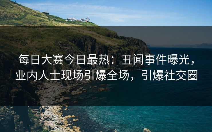 每日大赛今日最热：丑闻事件曝光，业内人士现场引爆全场，引爆社交圈