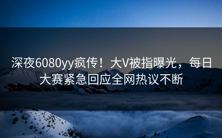 深夜6080yy疯传！大V被指曝光，每日大赛紧急回应全网热议不断