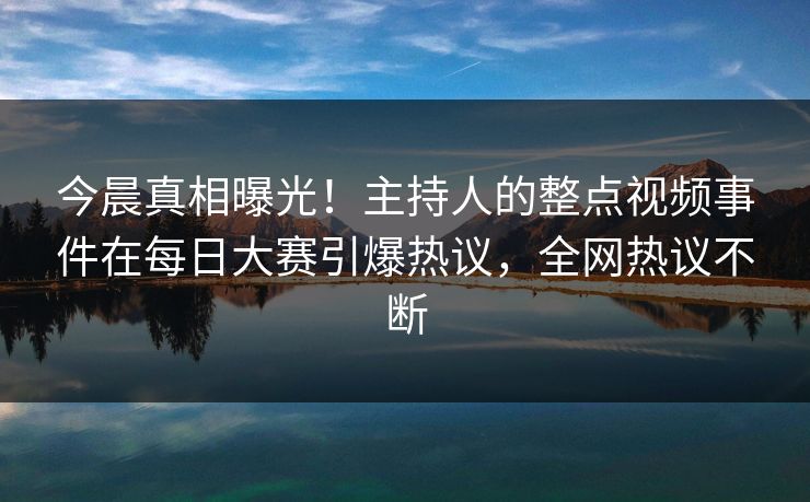 今晨真相曝光！主持人的整点视频事件在每日大赛引爆热议，全网热议不断