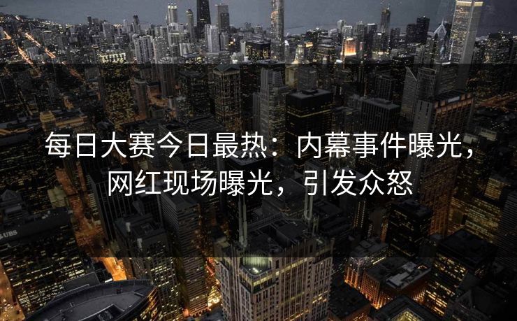 每日大赛今日最热：内幕事件曝光，网红现场曝光，引发众怒