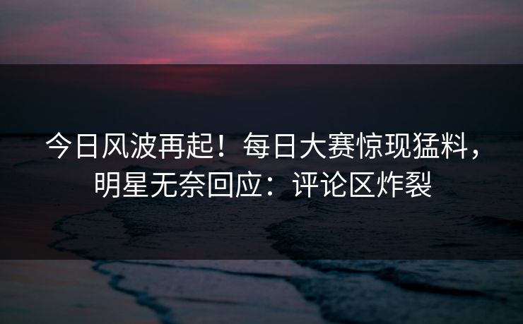 今日风波再起！每日大赛惊现猛料，明星无奈回应：评论区炸裂