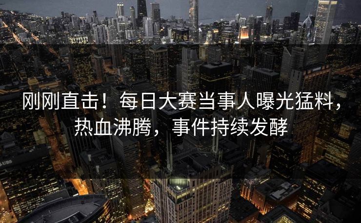 刚刚直击！每日大赛当事人曝光猛料，热血沸腾，事件持续发酵