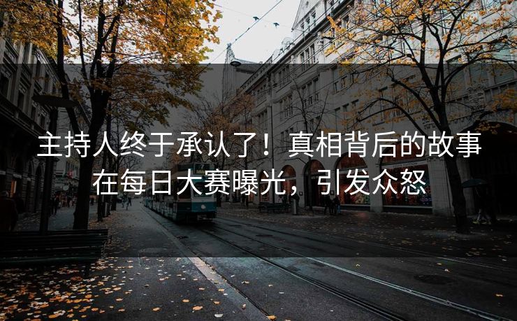 主持人终于承认了！真相背后的故事在每日大赛曝光，引发众怒