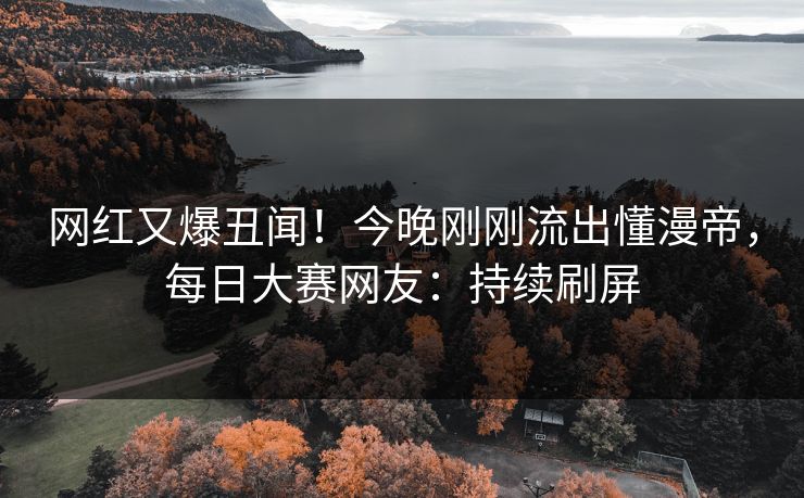 网红又爆丑闻！今晚刚刚流出懂漫帝，每日大赛网友：持续刷屏