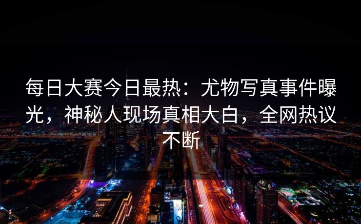 每日大赛今日最热：尤物写真事件曝光，神秘人现场真相大白，全网热议不断