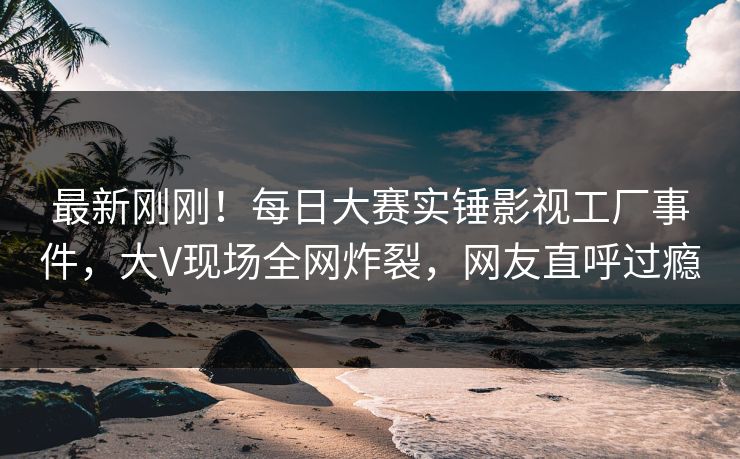 最新刚刚！每日大赛实锤影视工厂事件，大V现场全网炸裂，网友直呼过瘾