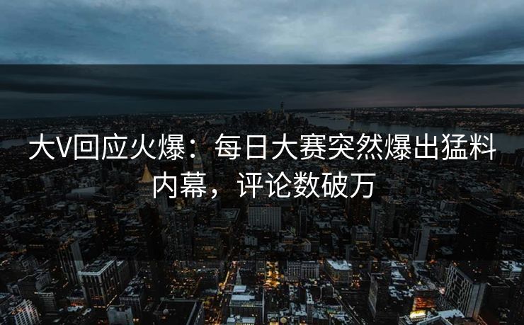 大V回应火爆：每日大赛突然爆出猛料内幕，评论数破万