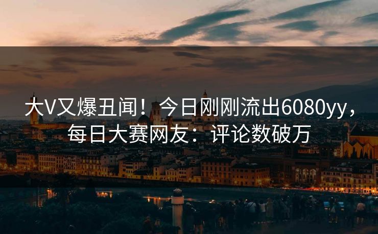 大V又爆丑闻！今日刚刚流出6080yy，每日大赛网友：评论数破万