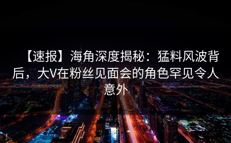 【速报】海角深度揭秘：猛料风波背后，大V在粉丝见面会的角色罕见令人意外