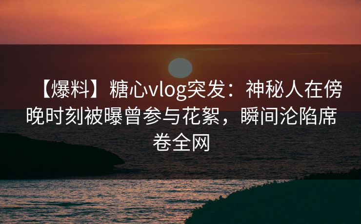 【爆料】糖心vlog突发：神秘人在傍晚时刻被曝曾参与花絮，瞬间沦陷席卷全网