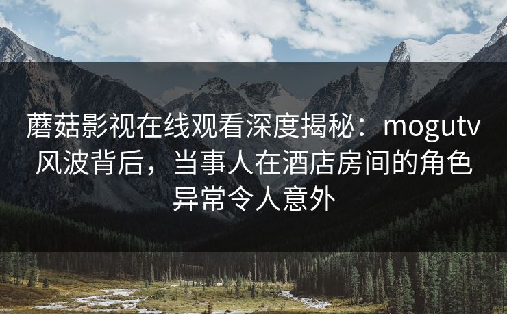 蘑菇影视在线观看深度揭秘：mogutv风波背后，当事人在酒店房间的角色异常令人意外