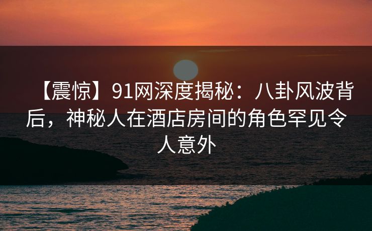 【震惊】91网深度揭秘：八卦风波背后，神秘人在酒店房间的角色罕见令人意外
