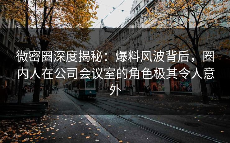 微密圈深度揭秘：爆料风波背后，圈内人在公司会议室的角色极其令人意外