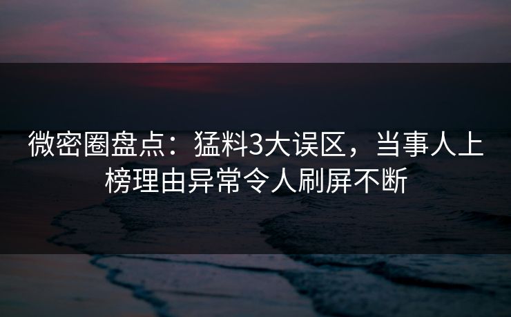 微密圈盘点：猛料3大误区，当事人上榜理由异常令人刷屏不断