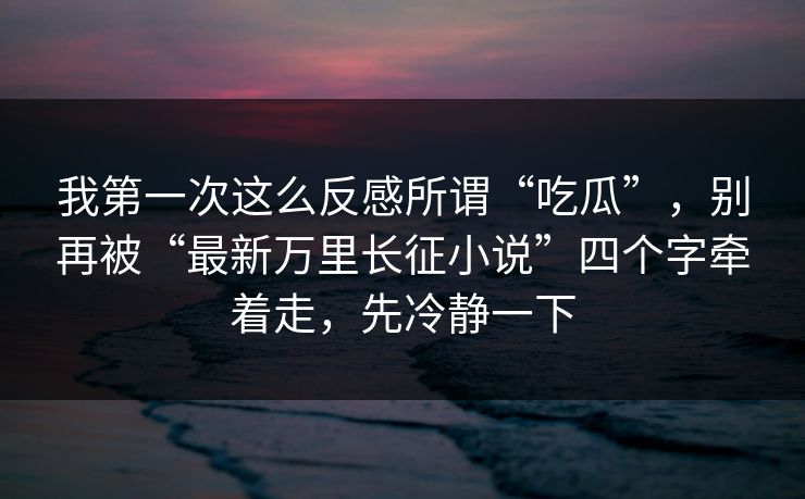我第一次这么反感所谓“吃瓜”,别再被“最新万里长征小说”四个字牵着走,先冷静一下 我第一次这么反感所谓“吃瓜”,别再被“最新万里长征小说”四个字牵着走,先冷静一下