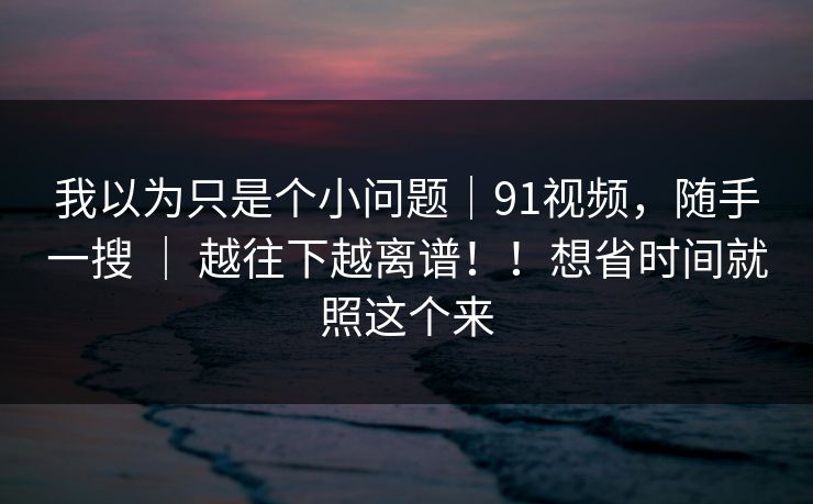 我以为只是个小问题|91视频,随手一搜 | 越往下越离谱!!想省时间就照这个来 我以为只是个小问题|91视频,随手一搜 | 越往下越离谱!!想省时间就照这个来