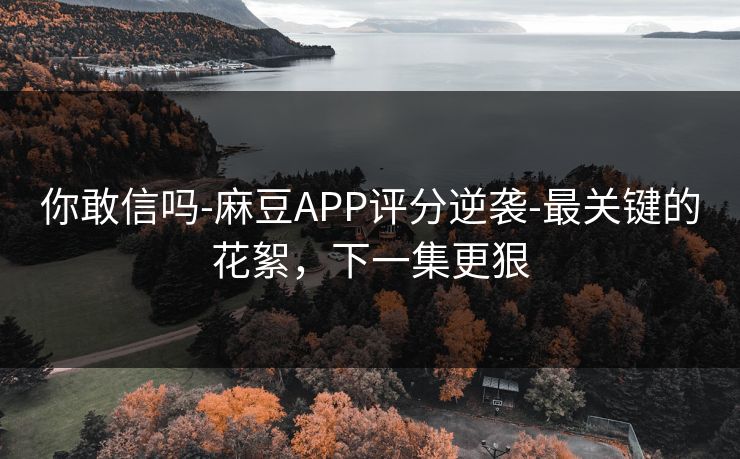 你敢信吗-麻豆APP评分逆袭-最关键的花絮,下一集更狠 你敢信吗-麻豆APP评分逆袭-最关键的花絮,下一集更狠