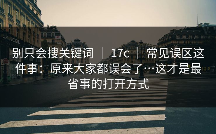 别只会搜关键词 ｜ 17c ｜ 常见误区这件事：原来大家都误会了…这才是最省事的打开方式