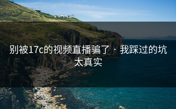 别被17c的视频直播骗了 · 我踩过的坑太真实
