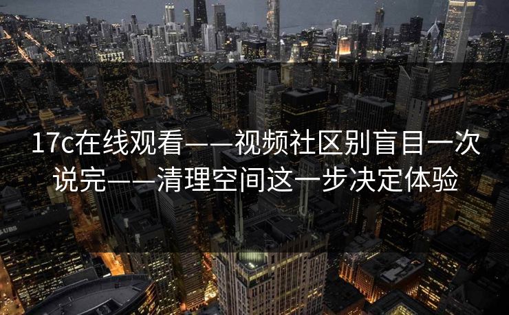 17c在线观看——视频社区别盲目一次说完——清理空间这一步决定体验