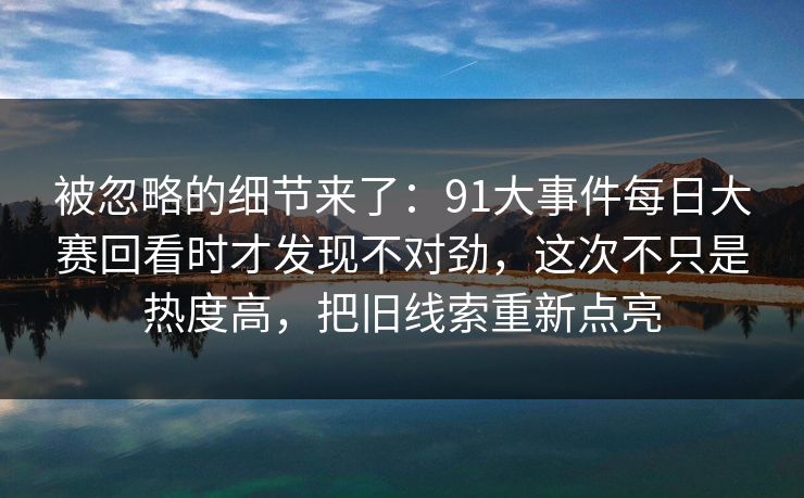 被忽略的细节来了：91大事件每日大赛回看时才发现不对劲，这次不只是热度高，把旧线索重新点亮