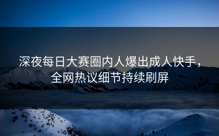 深夜每日大赛圈内人爆出成人快手，全网热议细节持续刷屏
