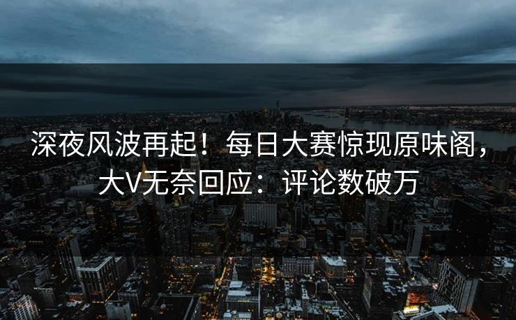 深夜风波再起！每日大赛惊现原味阁，大V无奈回应：评论数破万
